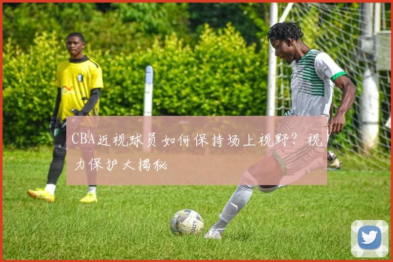 CBA近视球员如何保持场上视野？视力保护大揭秘