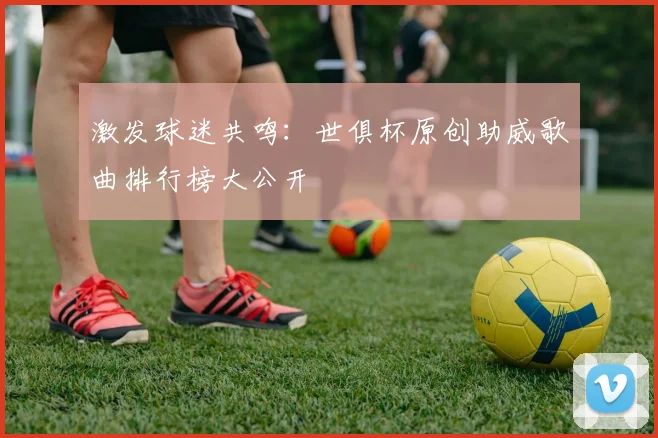 激发球迷共鸣：世俱杯原创助威歌曲排行榜大公开