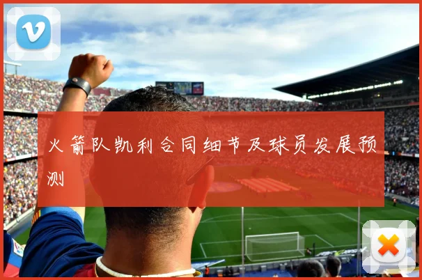 火箭队凯利合同细节及球员发展预测