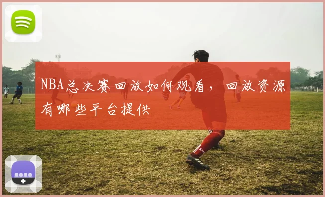 NBA总决赛回放如何观看，回放资源有哪些平台提供